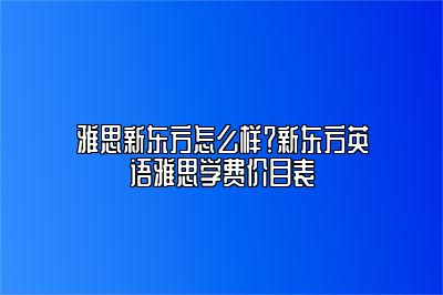 雅思新东方怎么样？新东方英语雅思学费价目表