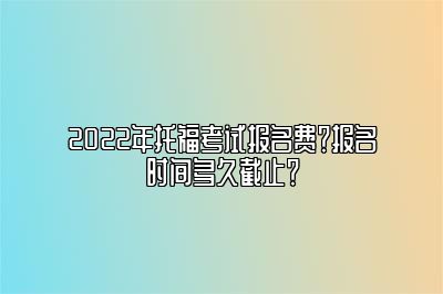 2022年托福考试报名费？报名时间多久截止？