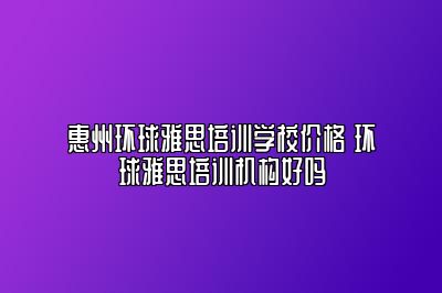 惠州环球雅思培训学校价格 环球雅思培训机构好吗