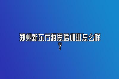 郑州新东方雅思培训班怎么样？