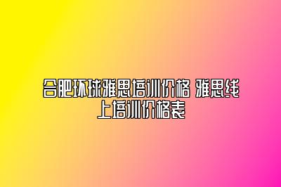 合肥环球雅思培训价格 雅思线上培训价格表