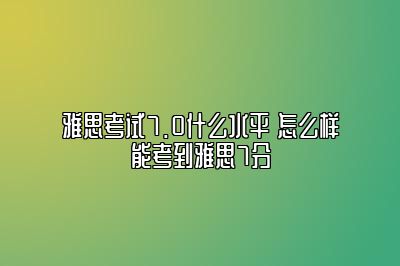 雅思考试7.0什么水平 怎么样能考到雅思7分