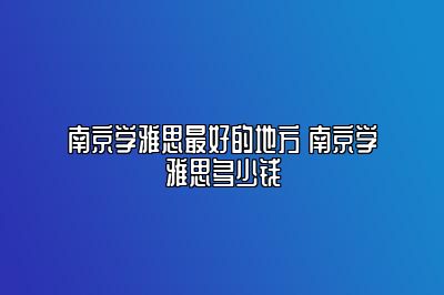 南京学雅思最好的地方 南京学雅思多少钱