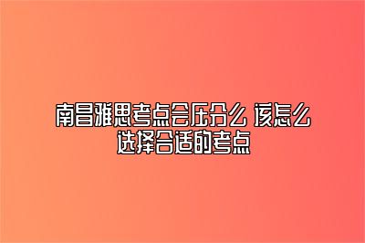 南昌雅思考点会压分么 该怎么选择合适的考点