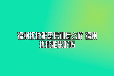 福州环球雅思培训怎么样 福州环球雅思好吗