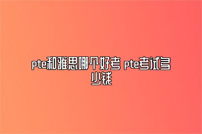 pte和雅思哪个好考 pte考试多少钱