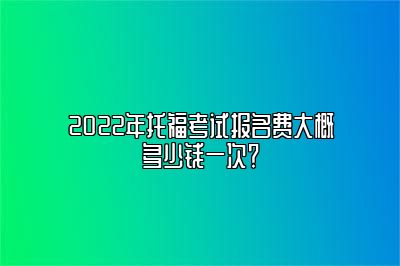 2022年托福考试报名费大概多少钱一次？