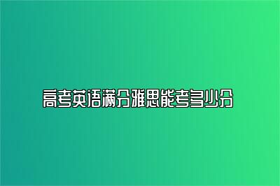 高考英语满分雅思能考多少分 