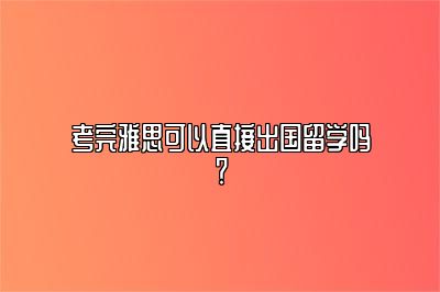 考完雅思可以直接出国留学吗？