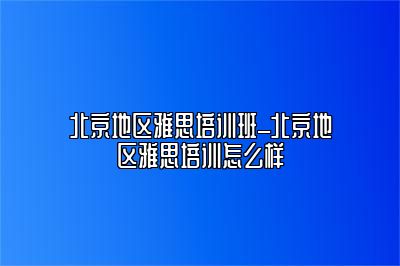 北京地区雅思培训班_北京地区雅思培训怎么样