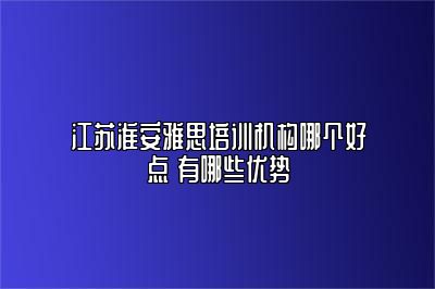 江苏淮安雅思培训机构哪个好点 有哪些优势
