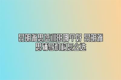 昆明雅思培训班哪个好 昆明雅思辅导机构怎么选