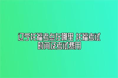 辽宁托福考点在哪里 托福考试时间及考试费用