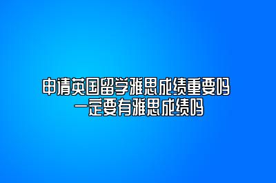 申请英国留学雅思成绩重要吗 一定要有雅思成绩吗