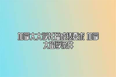 加拿大大学托福成绩要求 加拿大留学条件