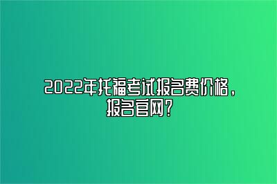 2022年托福考试报名费价格，报名官网？