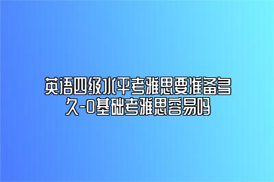 英语四级水平考雅思要准备多久-0基础考雅思容易吗