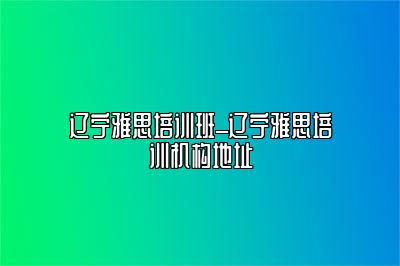 辽宁雅思培训班_辽宁雅思培训机构地址