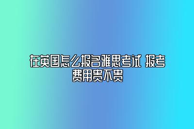 在英国怎么报名雅思考试 报考费用贵不贵