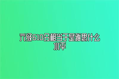 六级610分相当于是雅思什么水平