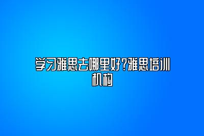 学习雅思去哪里好？雅思培训机构