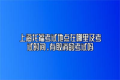 上海托福考试地点在哪里及考试时间，有取消的考试吗