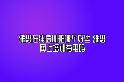 雅思在线培训班哪个好些 雅思网上培训有用吗