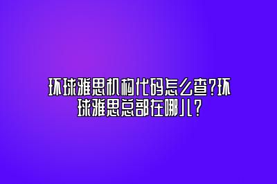 环球雅思机构代码怎么查？环球雅思总部在哪儿？