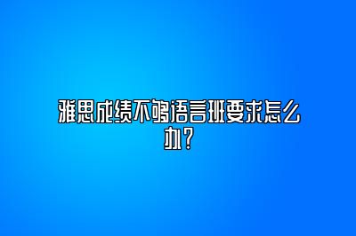 雅思成绩不够语言班要求怎么办？