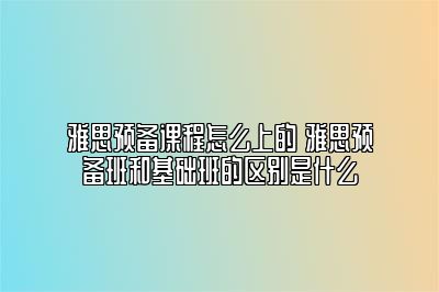 雅思预备课程怎么上的 雅思预备班和基础班的区别是什么