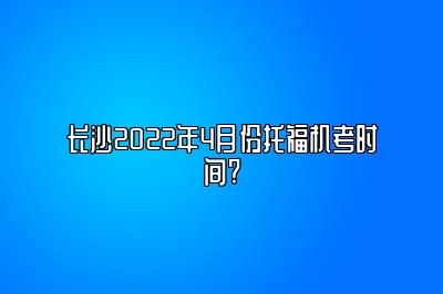 长沙2022年4月份托福机考时间?