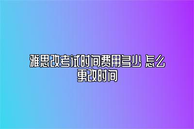 雅思改考试时间费用多少 怎么更改时间