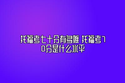 托福考七十分有多难 托福考70分是什么水平