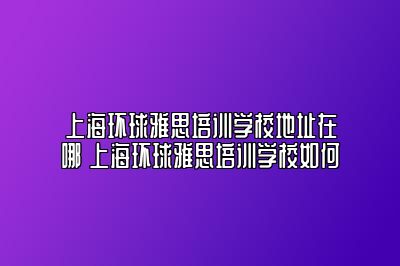 上海环球雅思培训学校地址在哪 上海环球雅思培训学校如何