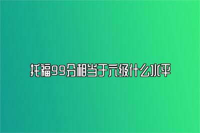 托福99分相当于六级什么水平