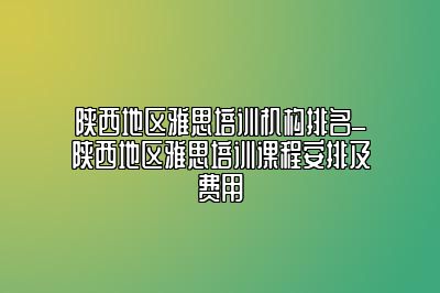 陕西地区雅思培训机构排名_陕西地区雅思培训课程安排及费用