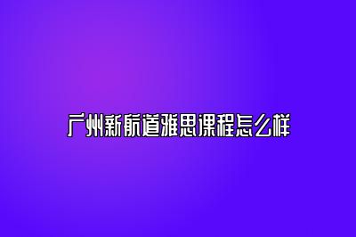 广州新航道雅思课程怎么样