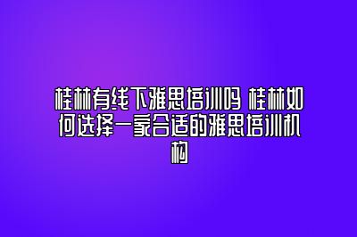 桂林有线下雅思培训吗 桂林如何选择一家合适的雅思培训机构