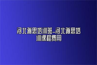 河北雅思培训班_河北雅思培训课程费用