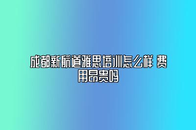 成都新航道雅思培训怎么样 费用昂贵吗