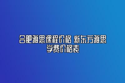 合肥雅思课程价格 新东方雅思学费价格表