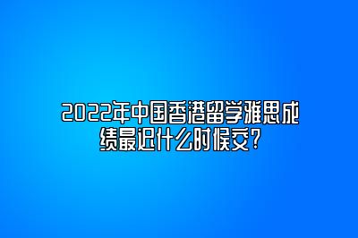 2022年中国香港留学雅思成绩最迟什么时候交?