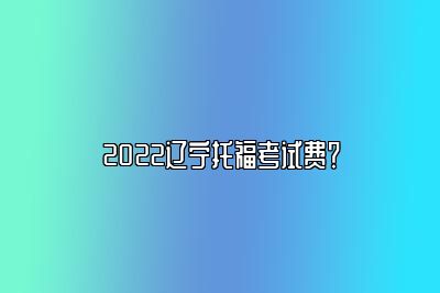 2022辽宁托福考试费？