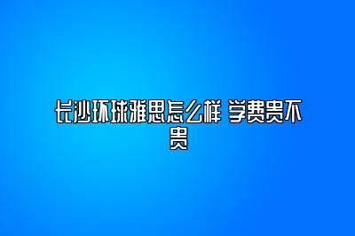 长沙环球雅思怎么样 学费贵不贵