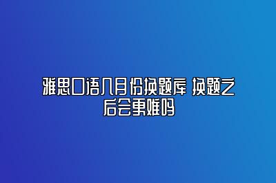 雅思口语几月份换题库 换题之后会更难吗