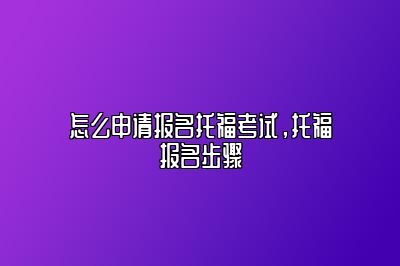 怎么申请报名托福考试，托福报名步骤