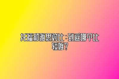 托福和雅思对比：到底哪个比较难？