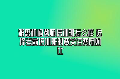 雅思机构教师培训班怎么样 选择考前培训班时要关注费用对比