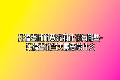 托福考试所要求的证书有哪些-托福考试当天需要带什么