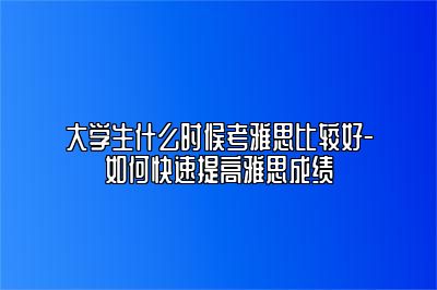 大学生什么时候考雅思比较好-如何快速提高雅思成绩